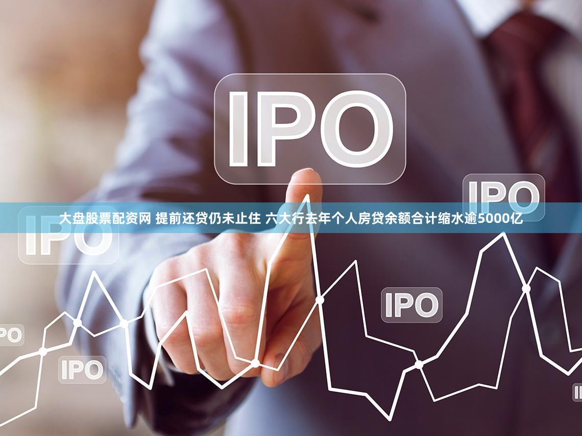 大盘股票配资网 提前还贷仍未止住 六大行去年个人房贷余额合计缩水逾5000亿