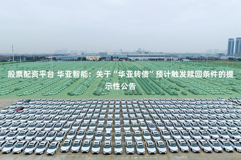 股票配资平台 华亚智能：关于“华亚转债”预计触发赎回条件的提示性公告