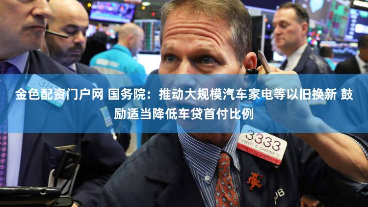 金色配资门户网 国务院：推动大规模汽车家电等以旧换新 鼓励适当降低车贷首付比例