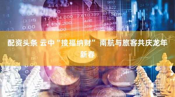 配资头条 云中“接福纳财” 南航与旅客共庆龙年新春