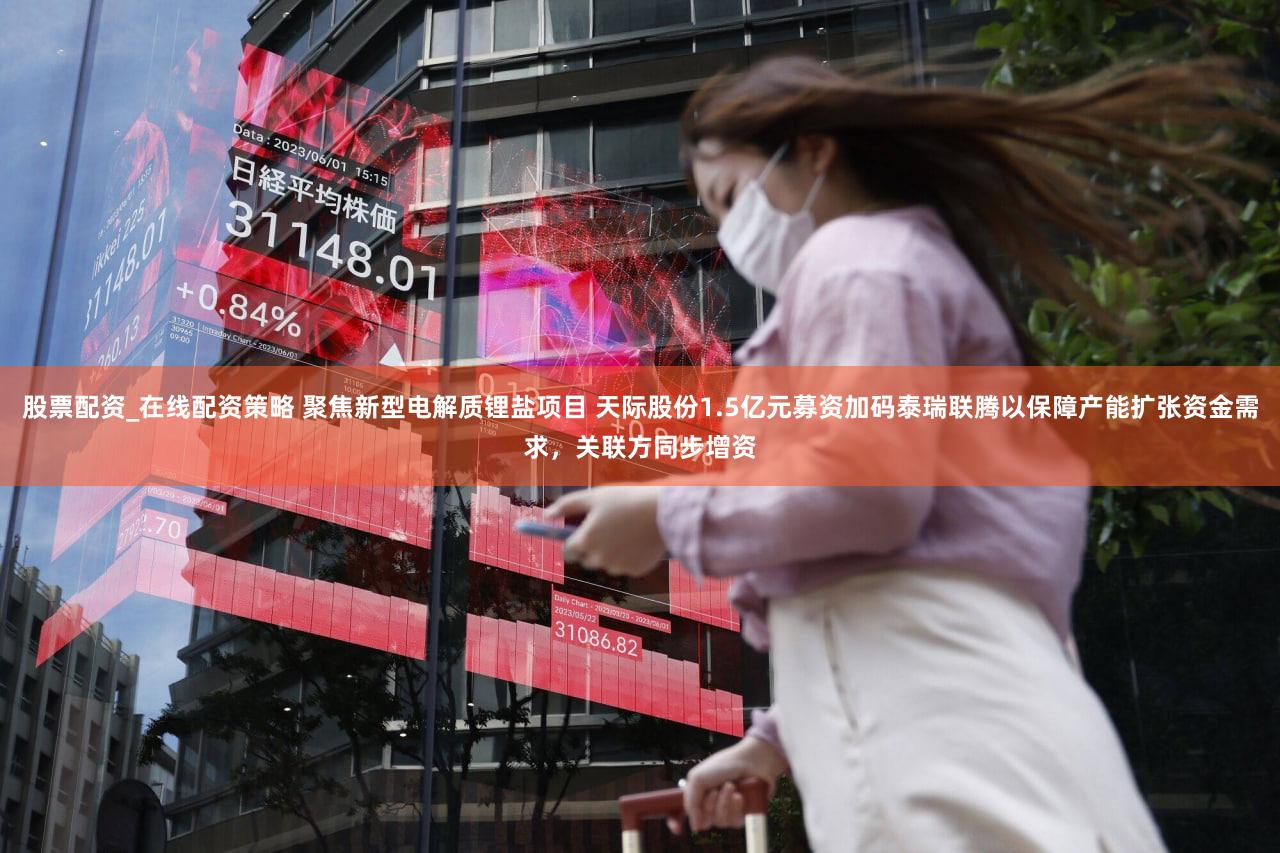 股票配资_在线配资策略 聚焦新型电解质锂盐项目 天际股份1.5亿元募资加码泰瑞联腾以保障产能扩张资金需求,关联方同步增资