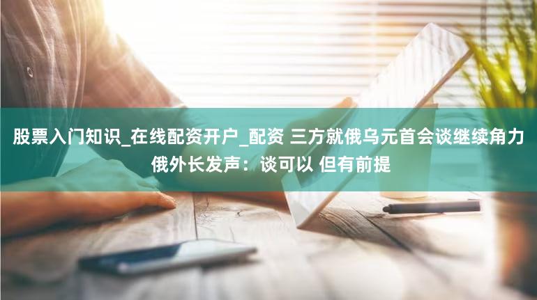 股票入门知识_在线配资开户_配资 三方就俄乌元首会谈继续角力 俄外长发声:谈可以 但有前提