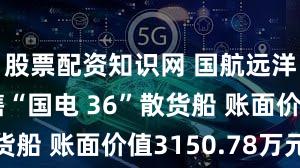 股票配资知识网 国航远洋：拟出售“国电 36”散货船 账面价值3150.78万元