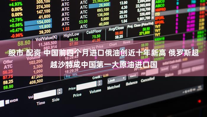 股市 配资 中国前四个月进口俄油创近十年新高 俄罗斯超越沙特成中国第一大原油进口国