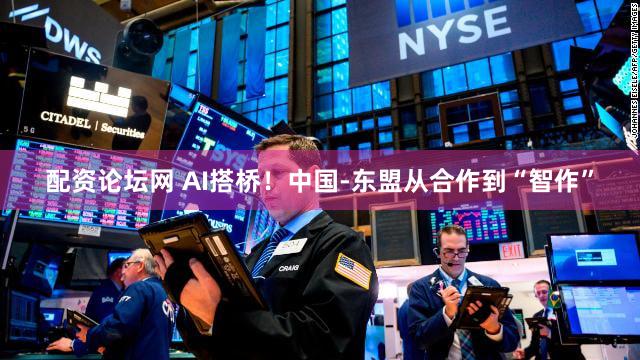 配资论坛网 AI搭桥！中国-东盟从合作到“智作”