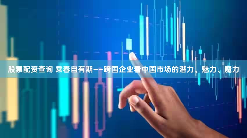 股票配资查询 乘春自有期——跨国企业看中国市场的潜力、魅力、魔力