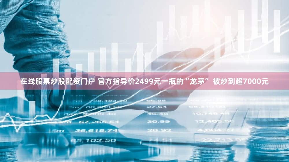 在线股票炒股配资门户 官方指导价2499元一瓶的“龙茅” 被炒到超7000元