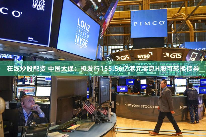 在线炒股配资 中国太保：拟发行155.56亿港元零息H股可转换债券