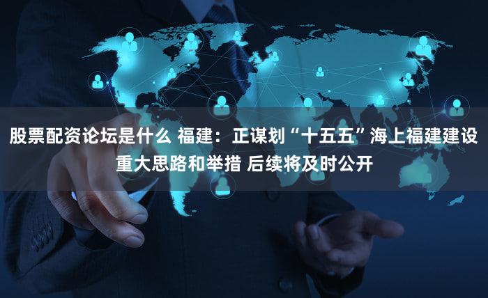 股票配资论坛是什么 福建：正谋划“十五五”海上福建建设重大思路和举措 后续将及时公开