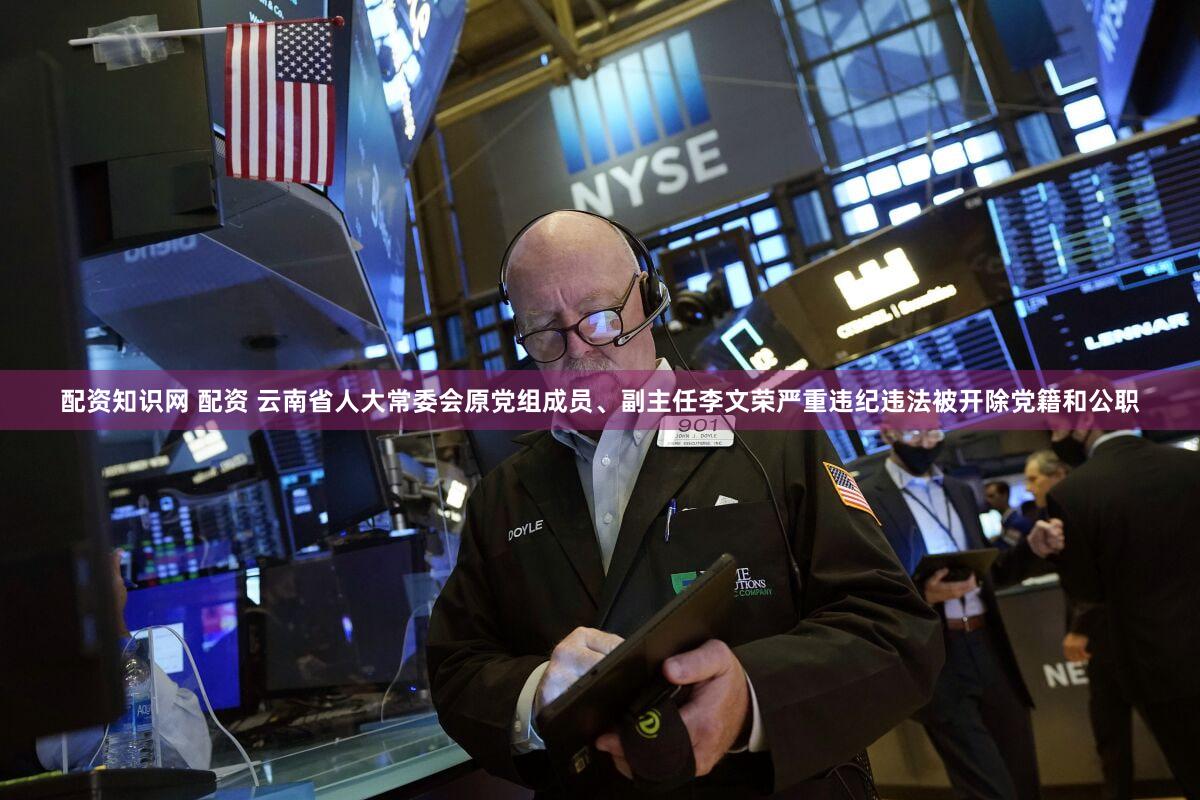 配资知识网 配资 云南省人大常委会原党组成员、副主任李文荣严重违纪违法被开除党籍和公职
