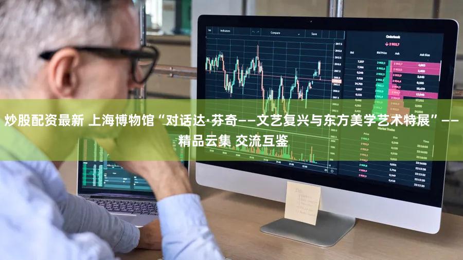 炒股配资最新 上海博物馆“对话达·芬奇——文艺复兴与东方美学艺术特展”—— 精品云集 交流互鉴