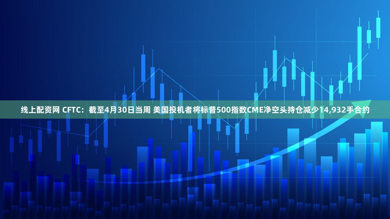 线上配资网 CFTC：截至4月30日当周 美国投机者将标普500指数CME净空头持仓减少14,932手合约