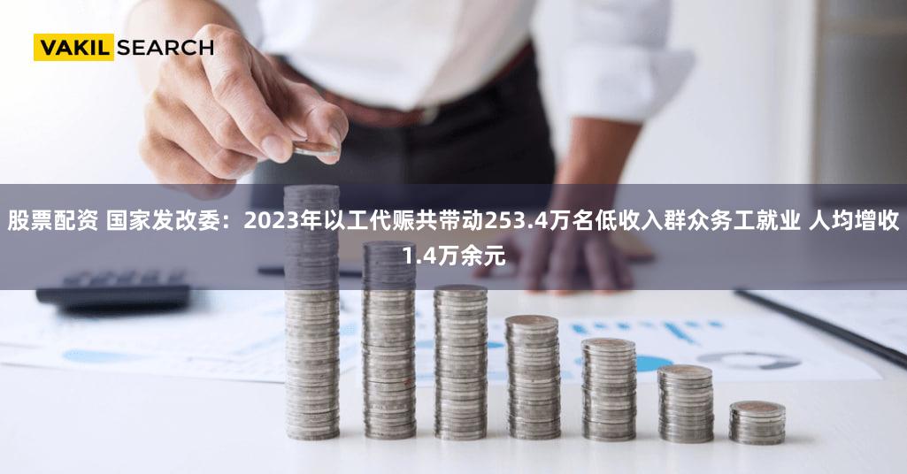 股票配资 国家发改委:2023年以工代赈共带动253.4万名低收入群众务工就业 人均增收1.4万余元