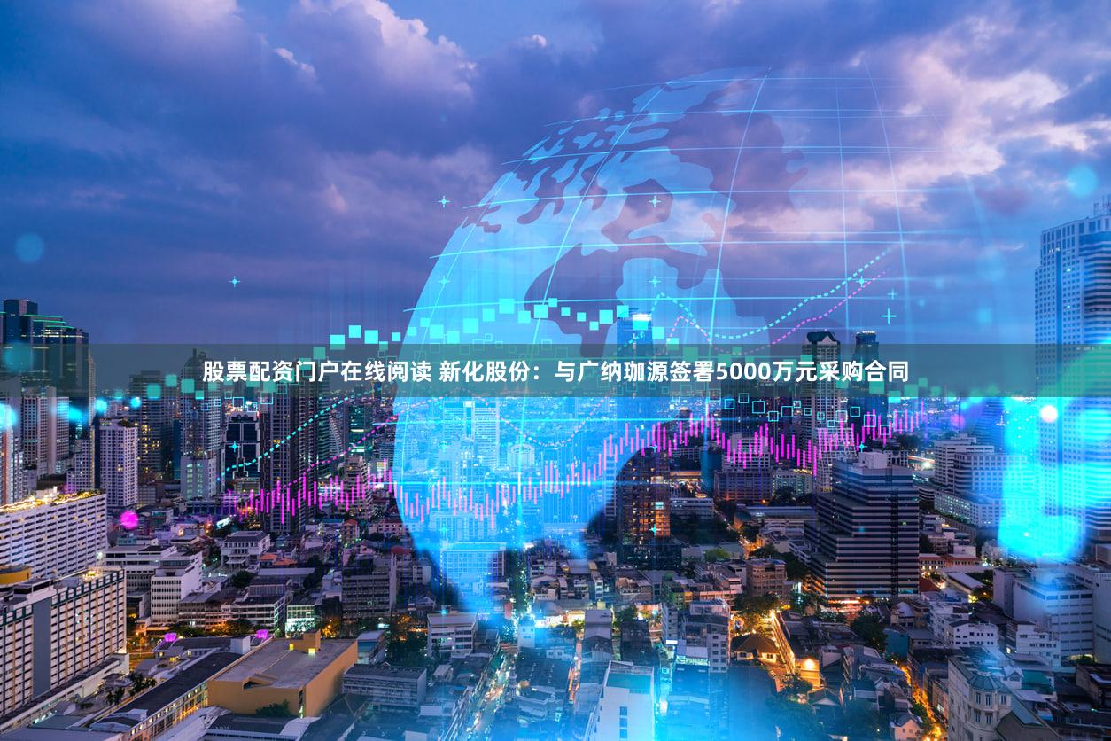 股票配资门户在线阅读 新化股份：与广纳珈源签署5000万元采购合同