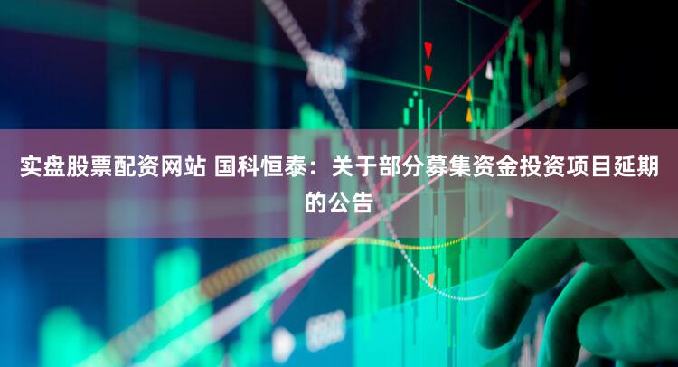 实盘股票配资网站 国科恒泰：关于部分募集资金投资项目延期的公告