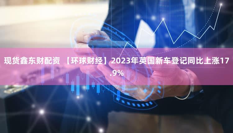 现货鑫东财配资 【环球财经】2023年英国新车登记同比上涨17.9%