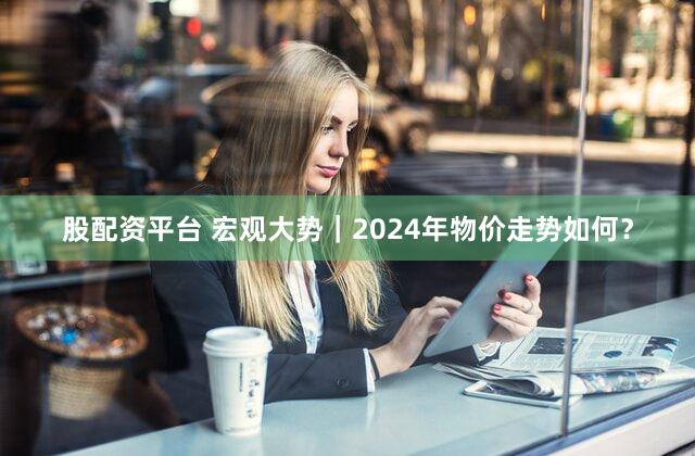 股配资平台 宏观大势|2024年物价走势如何?