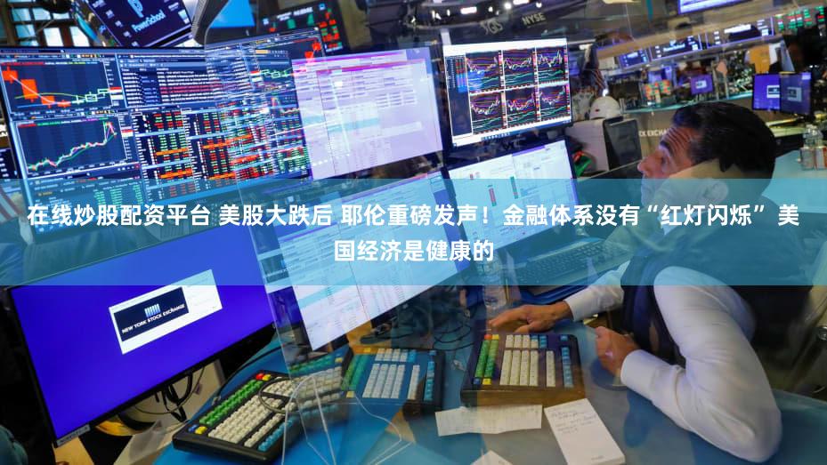 在线炒股配资平台 美股大跌后 耶伦重磅发声！金融体系没有“红灯闪烁” 美国经济是健康的