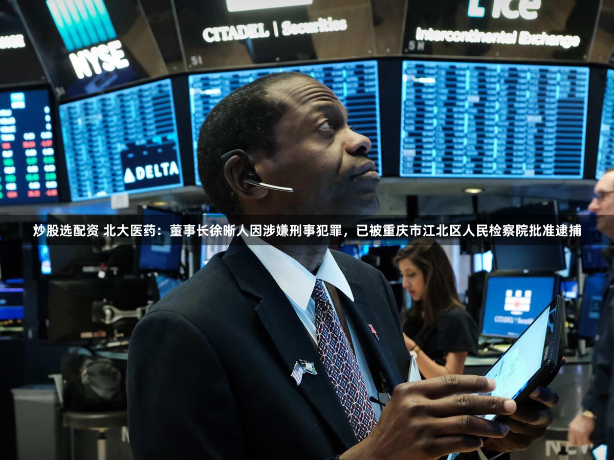 炒股选配资 北大医药：董事长徐晰人因涉嫌刑事犯罪，已被重庆市江北区人民检察院批准逮捕