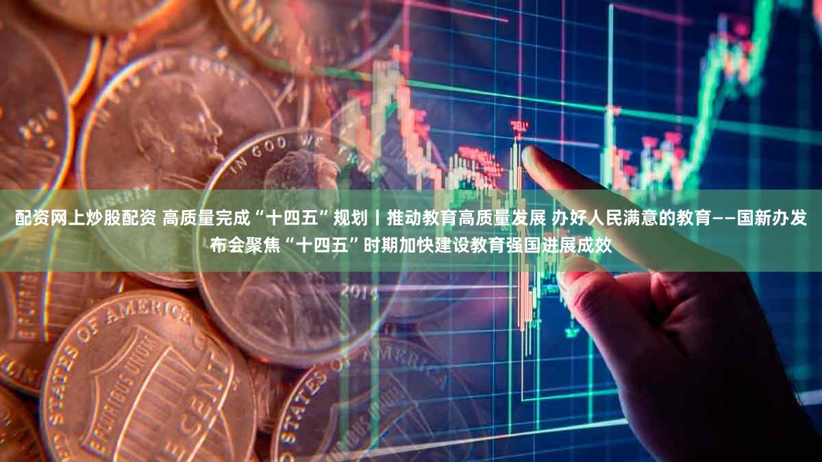配资网上炒股配资 高质量完成“十四五”规划丨推动教育高质量发展 办好人民满意的教育——国新办发布会聚焦“十四五”时期加快建设教育强国进展成效
