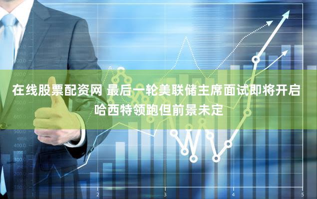 在线股票配资网 最后一轮美联储主席面试即将开启 哈西特领跑但前景未定