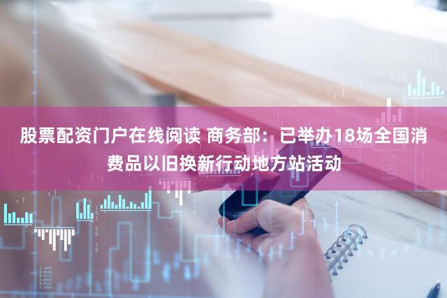 股票配资门户在线阅读 商务部：已举办18场全国消费品以旧换新行动地方站活动