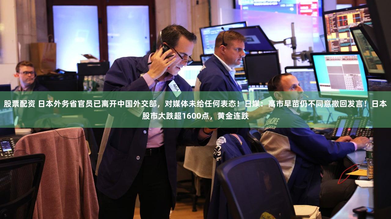 股票配资 日本外务省官员已离开中国外交部，对媒体未给任何表态！日媒：高市早苗仍不同意撤回发言！日本股市大跌超1600点，黄金连跌