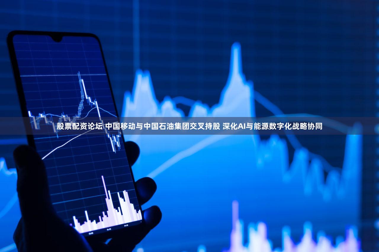 股票配资论坛 中国移动与中国石油集团交叉持股 深化AI与能源数字化战略协同