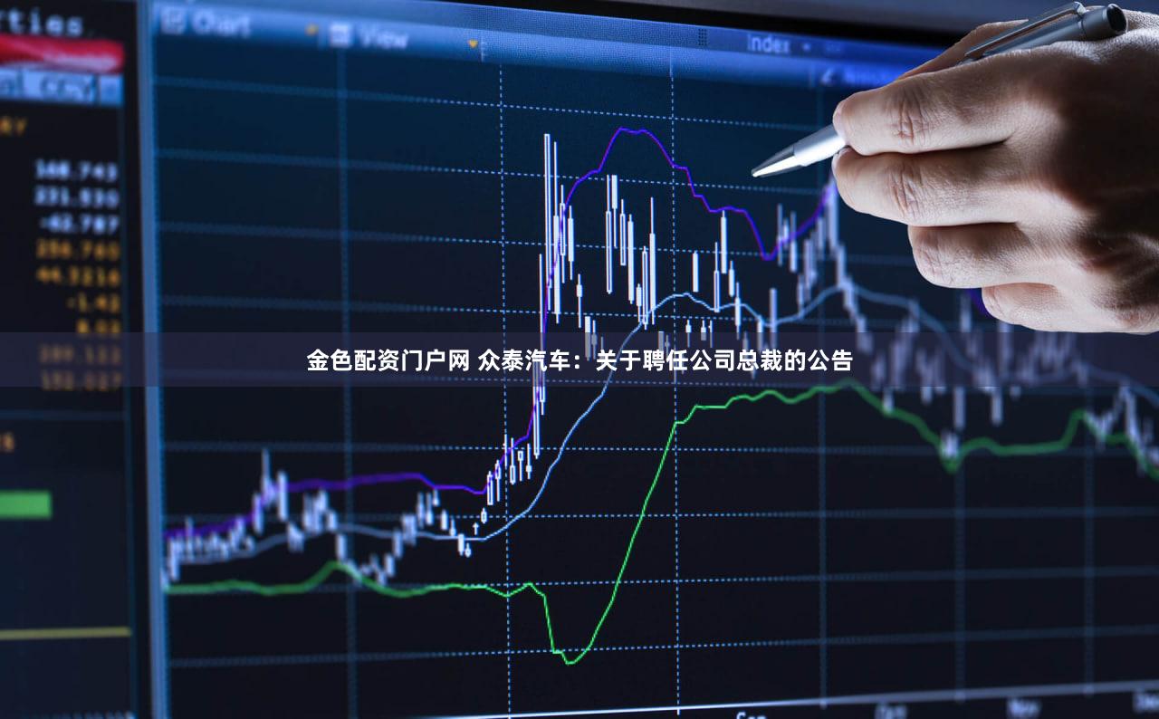 金色配资门户网 众泰汽车：关于聘任公司总裁的公告