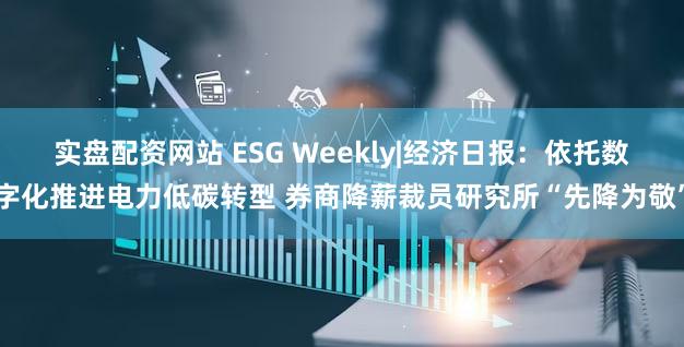 实盘配资网站 ESG Weekly|经济日报：依托数字化推进电力低碳转型 券商降薪裁员研究所“先降为敬”