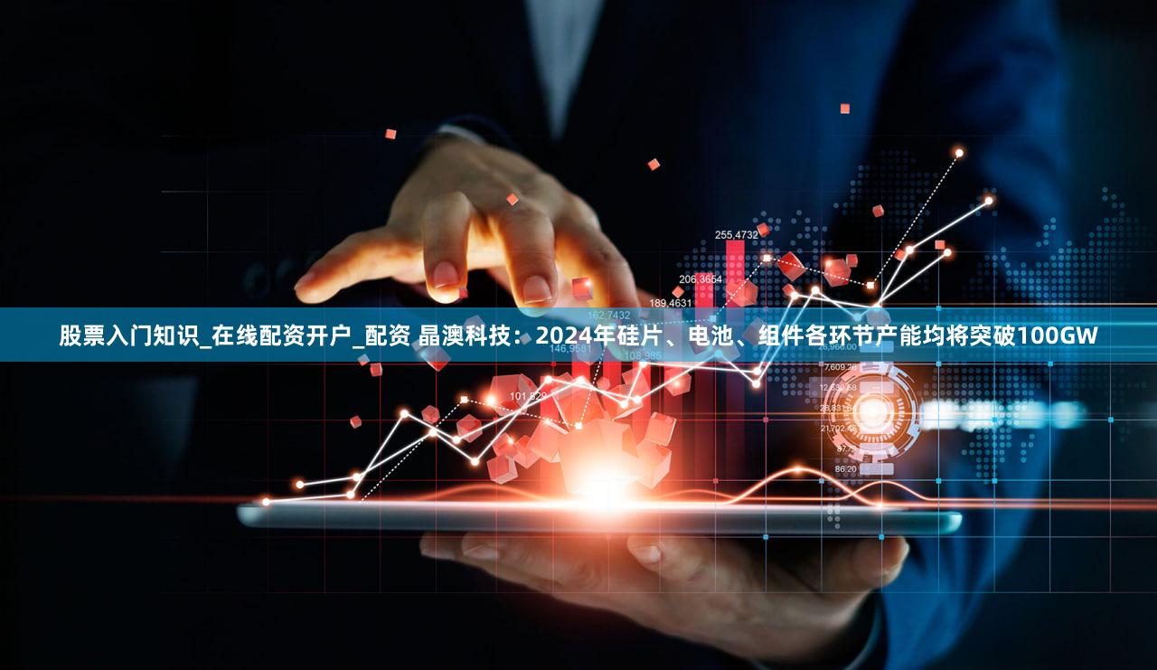 股票入门知识_在线配资开户_配资 晶澳科技：2024年硅片、电池、组件各环节产能均将突破100GW