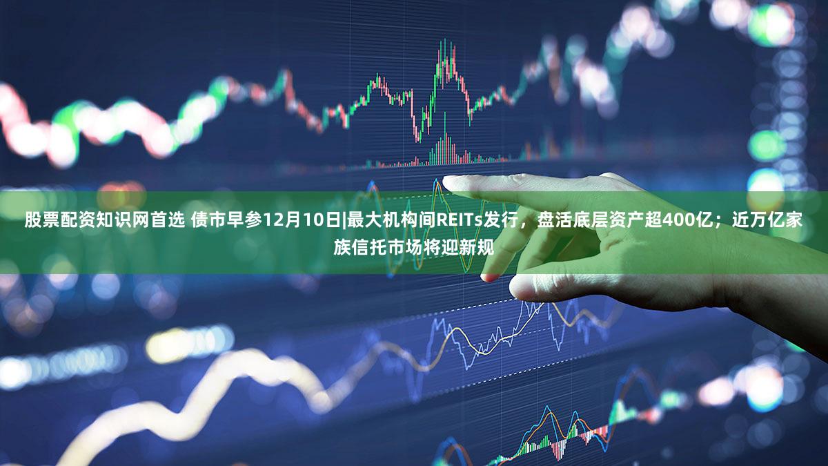 股票配资知识网首选 债市早参12月10日|最大机构间REITs发行，盘活底层资产超400亿；近万亿家族信托市场将迎新规