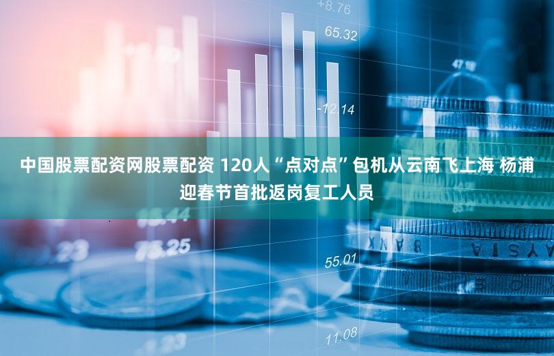 中国股票配资网股票配资 120人“点对点”包机从云南飞上海 杨浦迎春节首批返岗复工人员