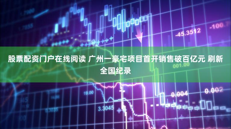 股票配资门户在线阅读 广州一豪宅项目首开销售破百亿元 刷新全国纪录