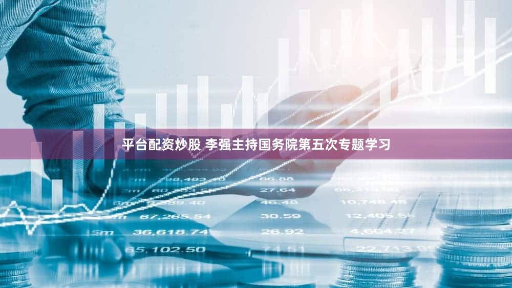 平台配资炒股 李强主持国务院第五次专题学习