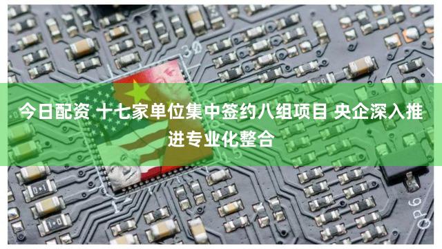 今日配资 十七家单位集中签约八组项目 央企深入推进专业化整合