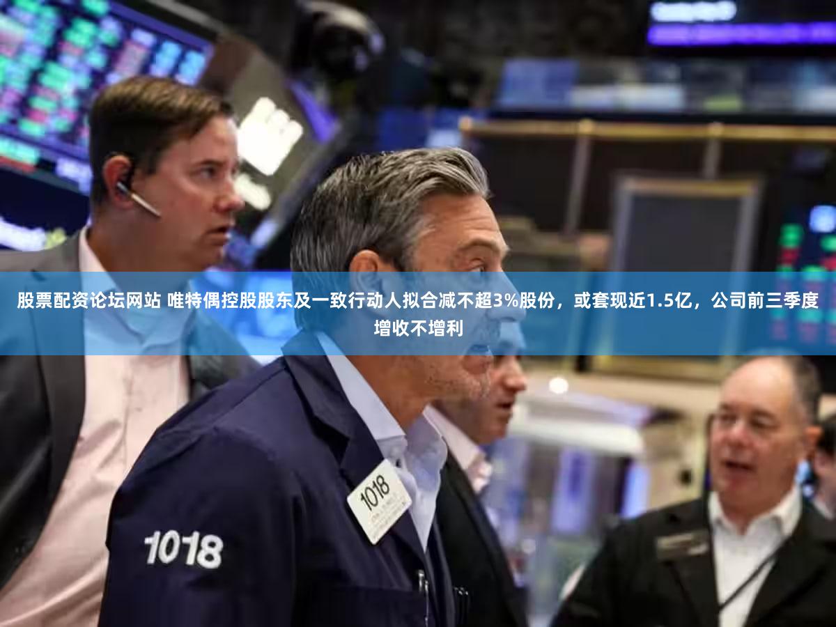 股票配资论坛网站 唯特偶控股股东及一致行动人拟合减不超3%股份，或套现近1.5亿，公司前三季度增收不增利