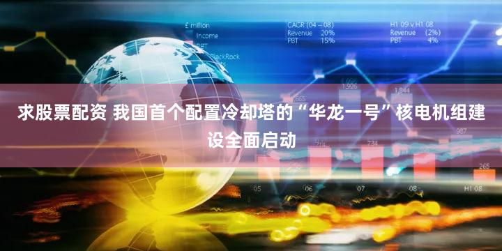 求股票配资 我国首个配置冷却塔的“华龙一号”核电机组建设全面启动