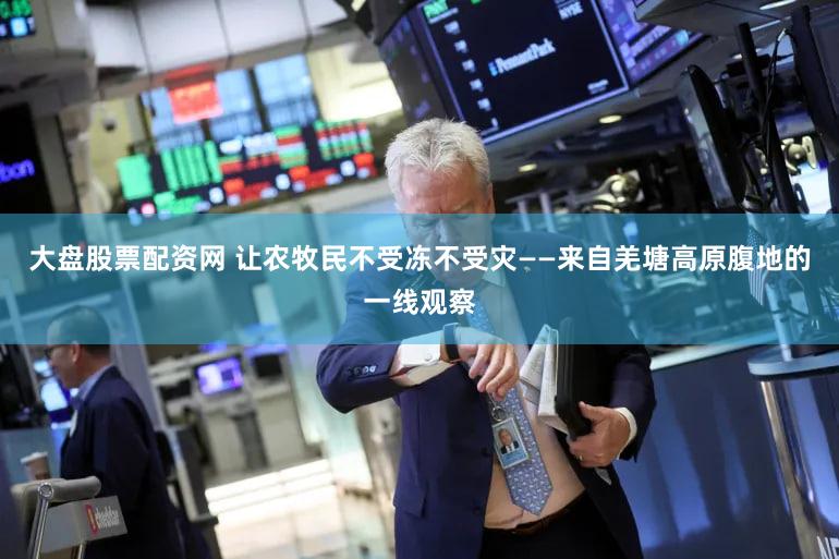 大盘股票配资网 让农牧民不受冻不受灾——来自羌塘高原腹地的一线观察