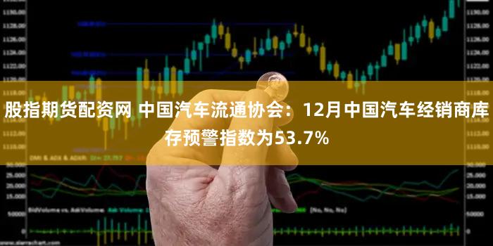 股指期货配资网 中国汽车流通协会：12月中国汽车经销商库存预警指数为53.7%