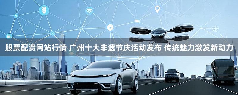 股票配资网站行情 广州十大非遗节庆活动发布 传统魅力激发新动力