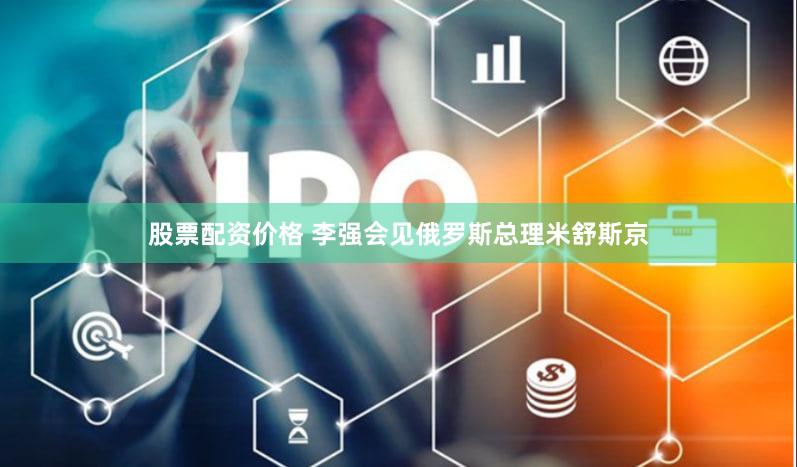 股票配资价格 李强会见俄罗斯总理米舒斯京