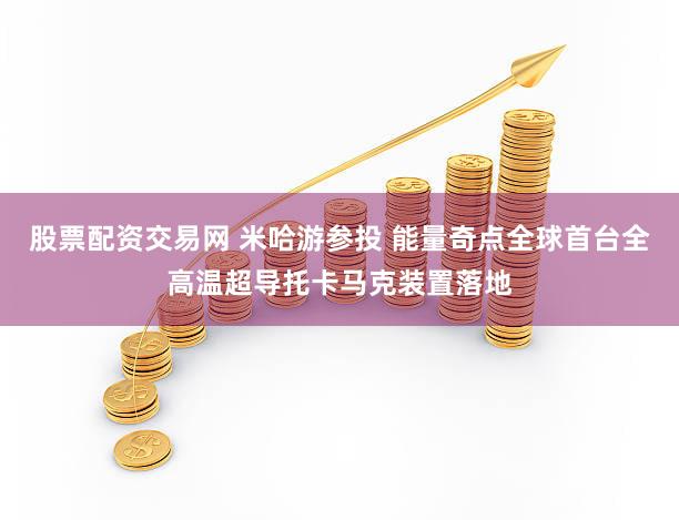 股票配资交易网 米哈游参投 能量奇点全球首台全高温超导托卡马克装置落地