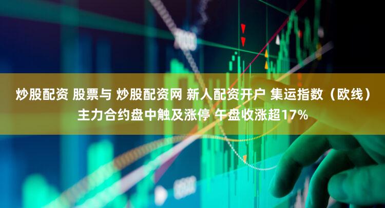 炒股配资 股票与 炒股配资网 新人配资开户 集运指数（欧线）主力合约盘中触及涨停 午盘收涨超17%