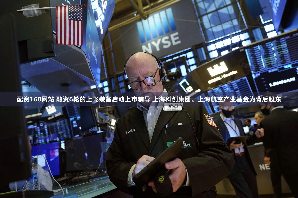 配资168网站 融资6轮的上飞装备启动上市辅导 上海科创集团、上海航空产业基金为背后股东