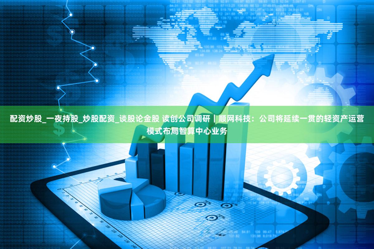 配资炒股_一夜持股_炒股配资_谈股论金股 读创公司调研｜顺网科技：公司将延续一贯的轻资产运营模式布局智算中心业务