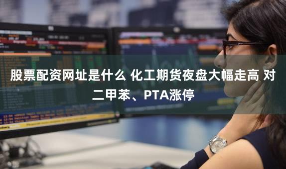 股票配资网址是什么 化工期货夜盘大幅走高 对二甲苯、PTA涨停