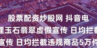 股票配资炒股网 抖音电商专项治理玉石翡翠虚假宣传 日均拦截违规商品5万件