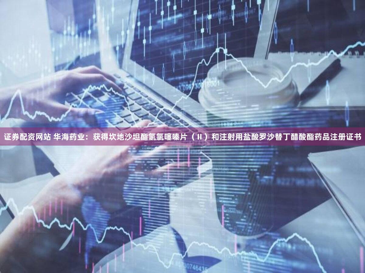 证券配资网站 华海药业：获得坎地沙坦酯氢氯噻嗪片（Ⅱ）和注射用盐酸罗沙替丁醋酸酯药品注册证书
