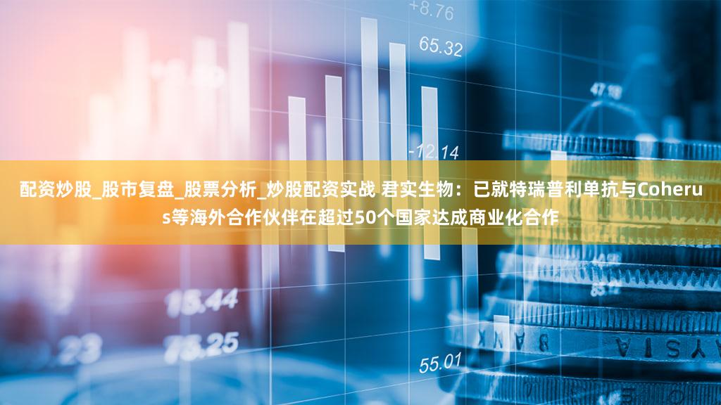 配资炒股_股市复盘_股票分析_炒股配资实战 君实生物：已就特瑞普利单抗与Coherus等海外合作伙伴在超过50个国家达成商业化合作